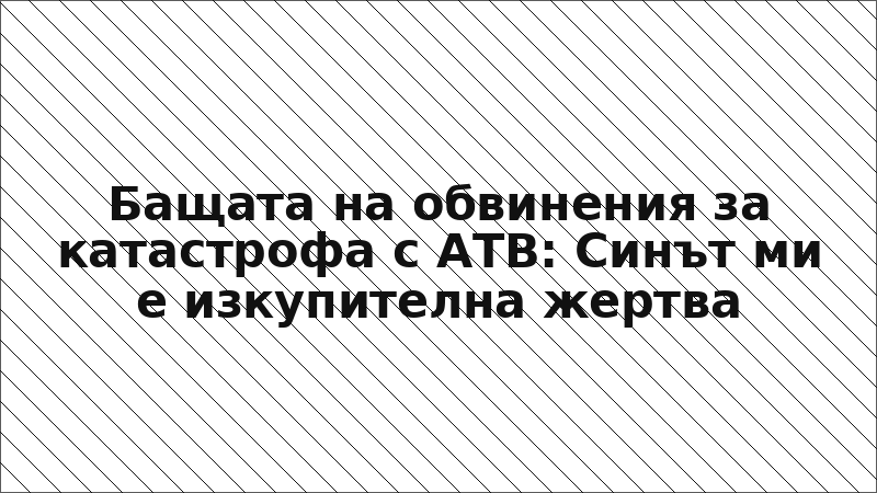 Бащата на обвинения за катастрофа с АТВ: Синът ми е изкупителна жертва