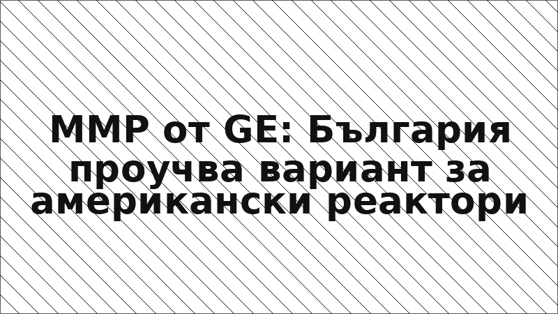 ММР от GE: България проучва вариант за американски реактори