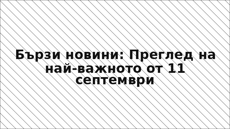 Бързи новини: Преглед на най-важното от 11 септември