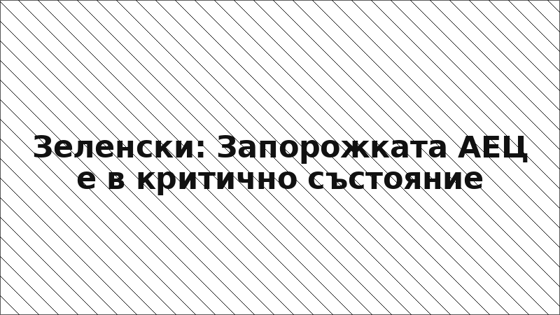 Зеленски: Запорожката АЕЦ е в критично състояние