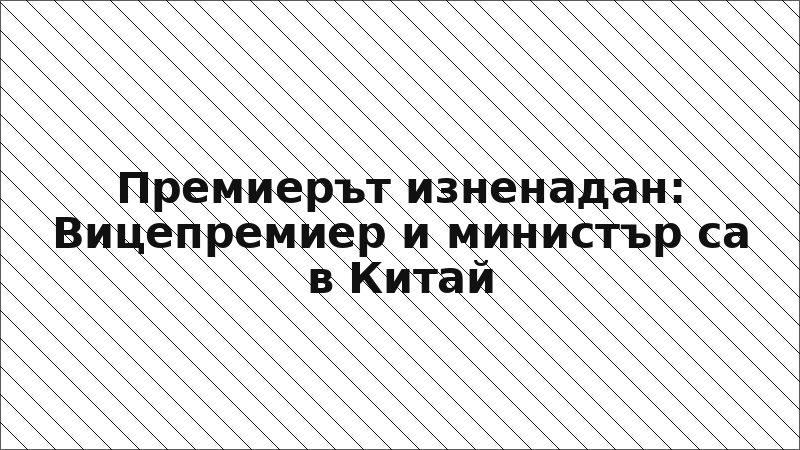 Премиерът изненадан: Вицепремиер и министър са в Китай