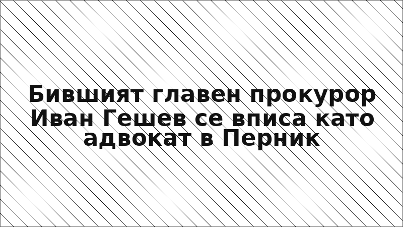 Бившият главен прокурор Иван Гешев се вписа като адвокат в Перник