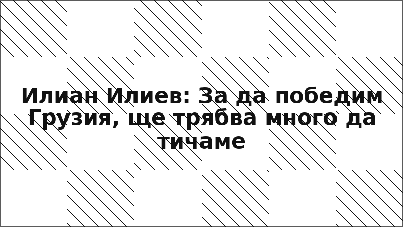 Илиан Илиев: За да победим Грузия, ще трябва много да тичаме