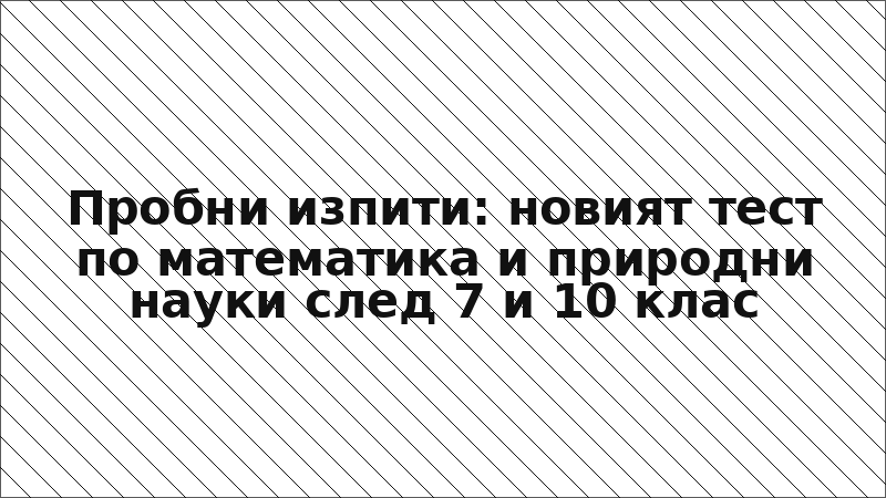Пробни изпити: новият тест по математика и природни науки след 7 и 10 клас