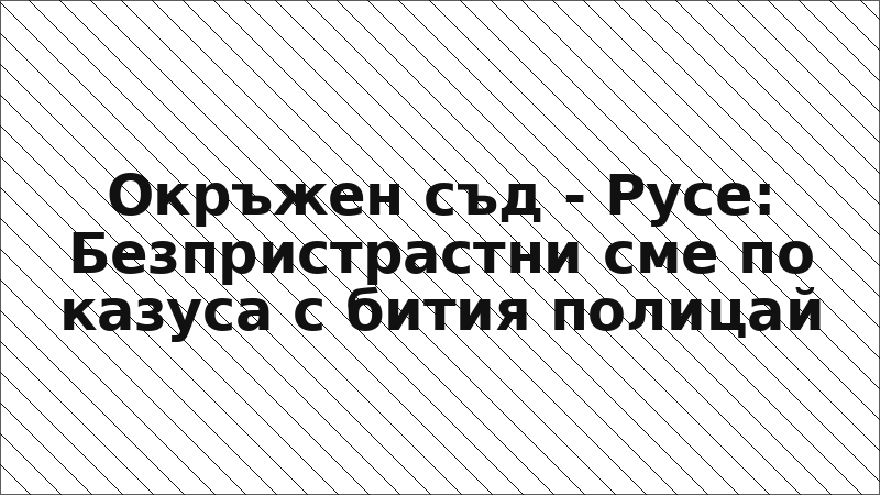 Окръжен съд - Русе: Безпристрастни сме по казуса с бития полицай
