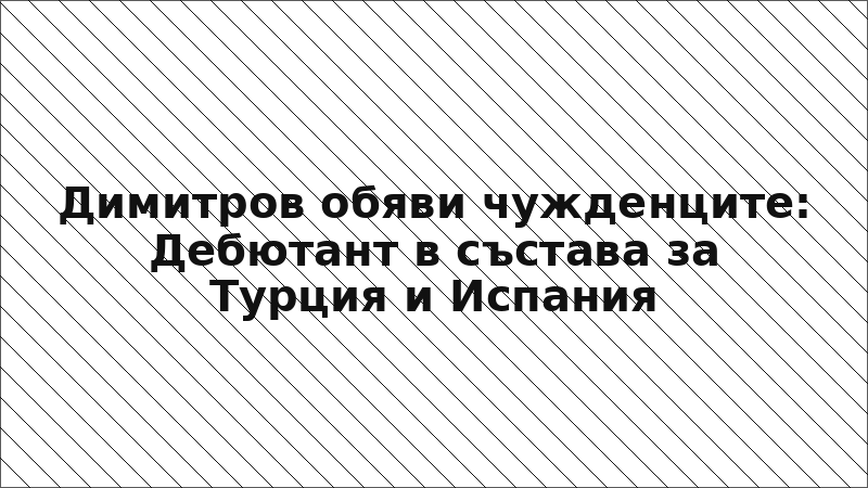 Димитров обяви чужденците: Дебютант в състава за Турция и Испания