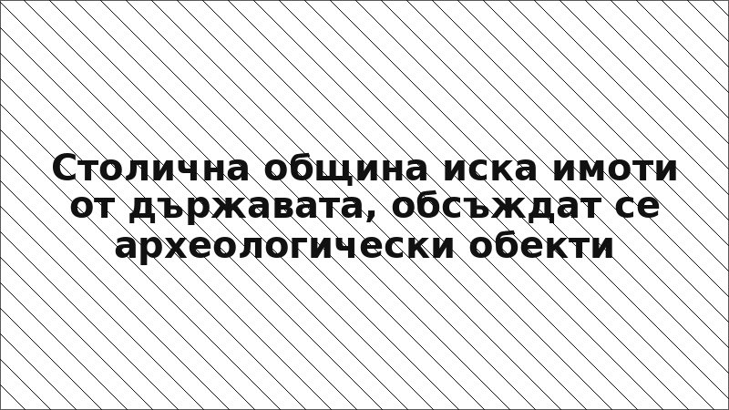 Столична община иска имоти от държавата, обсъждат се археологически обекти