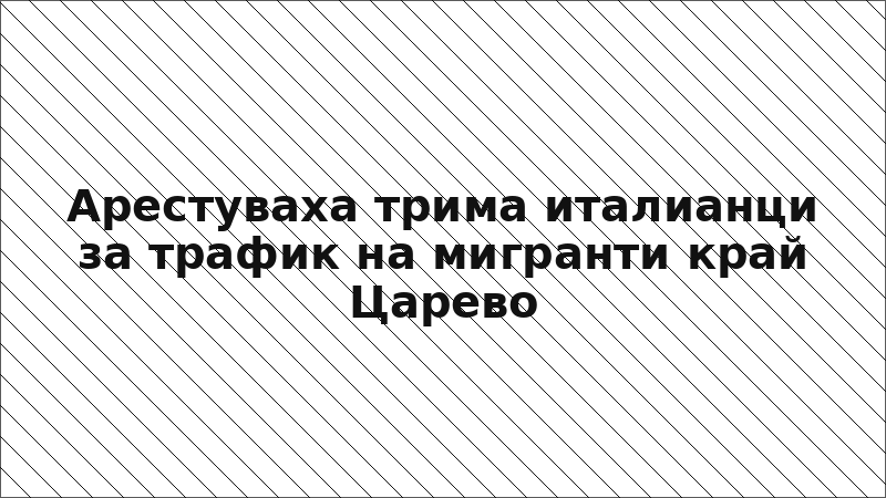 Арестуваха трима италианци за трафик на мигранти край Царево