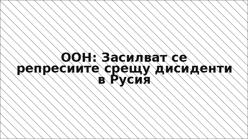ООН: Засилват се репресиите срещу дисиденти в Русия