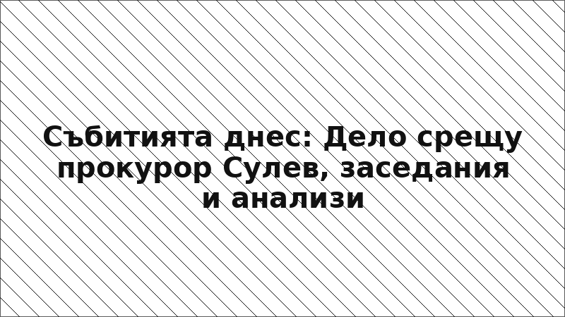Събитията днес: Дело срещу прокурор Сулев, заседания и анализи