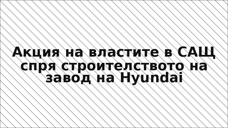 Акция на властите в САЩ спря строителството на завод на Hyundai