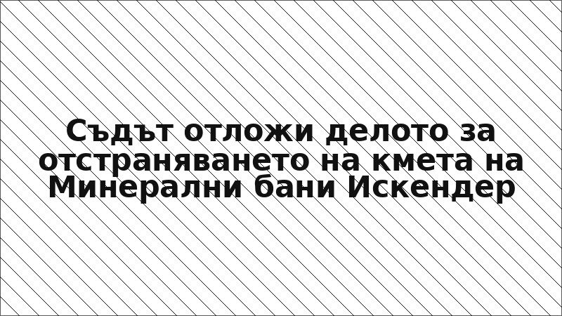 Съдът отложи делото за отстраняването на кмета на Минерални бани Искендер