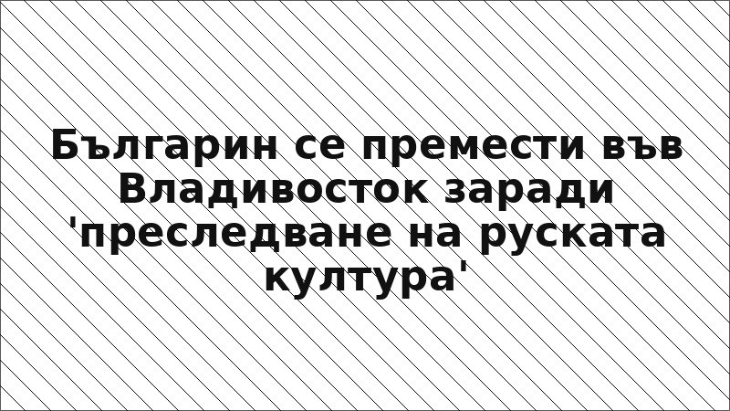 Българин се премести във Владивосток заради 'преследване на руската култура'