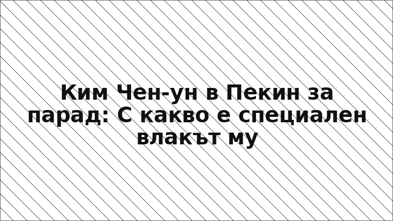 Ким Чен-ун в Пекин за парад: С какво е специален влакът му