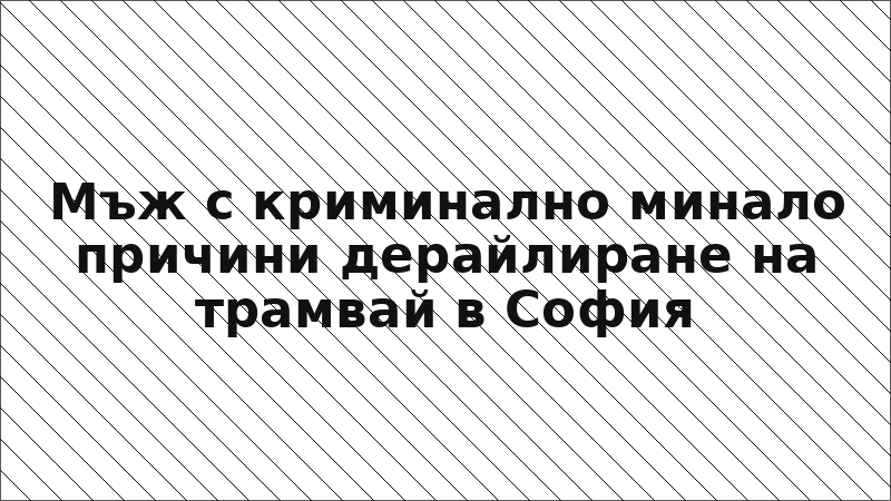 Мъж с криминално минало причини дерайлиране на трамвай в София