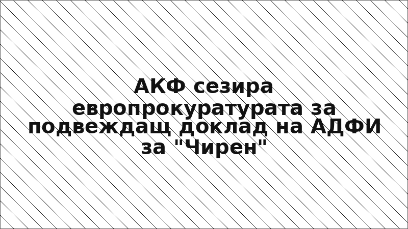 АКФ сезира европрокуратурата за подвеждащ доклад на АДФИ за "Чирен"