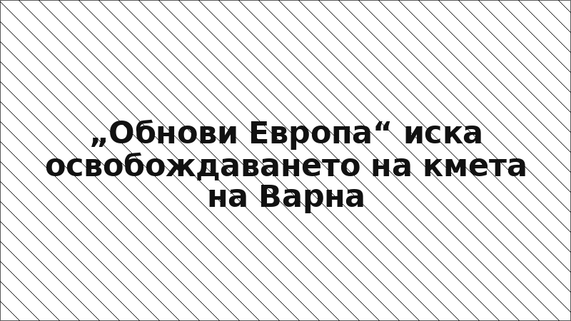 „Обнови Европа“ иска освобождаването на кмета на Варна