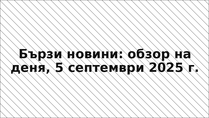 Бързи новини: обзор на деня, 5 септември 2025 г.