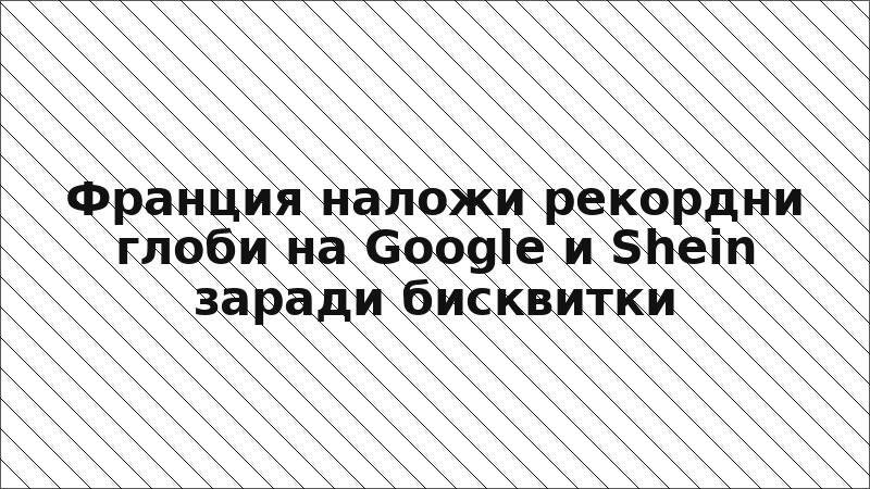 Франция наложи рекордни глоби на Google и Shein заради бисквитки
