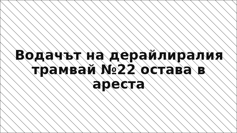 Водачът на дерайлиралия трамвай №22 остава в ареста