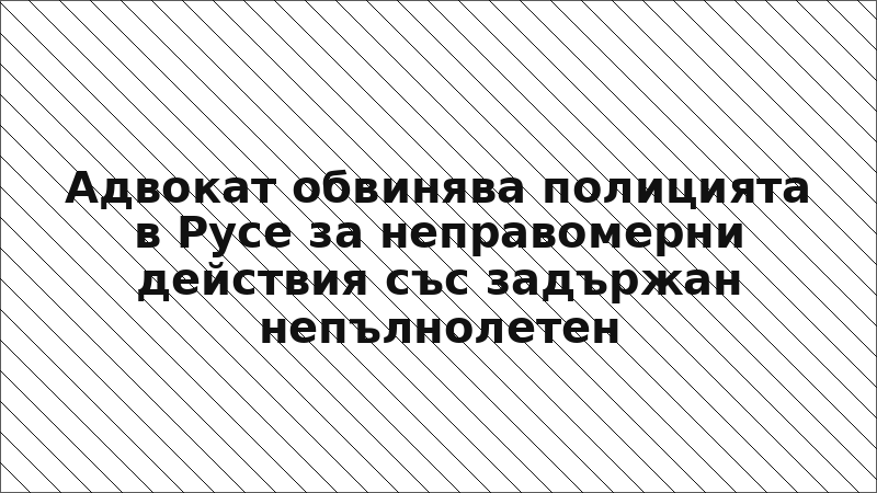Адвокат обвинява полицията в Русе за неправомерни действия със задържан непълнолетен