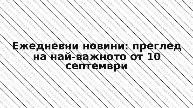Ежедневни новини: преглед на най-важното от 10 септември