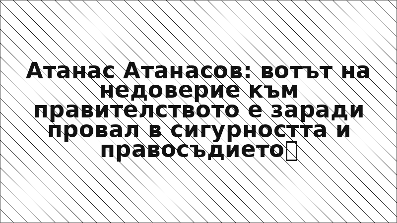 Атанас Атанасов: вотът на недоверие към правителството е заради провал в сигурността и правосъдието
