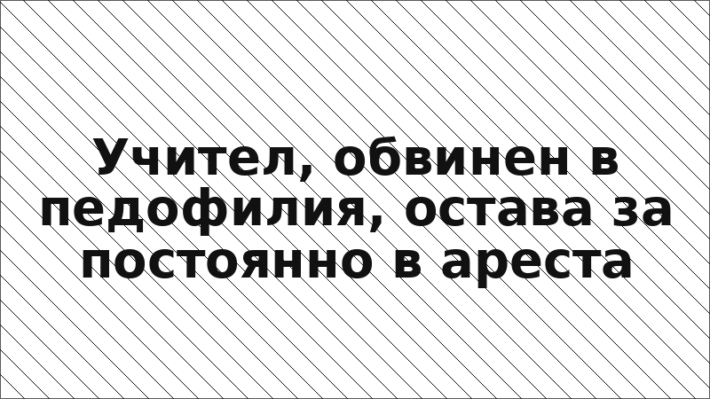 Учител, обвинен в педофилия, остава за постоянно в ареста