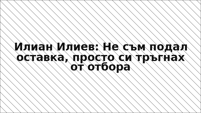 Илиан Илиев: Не съм подал оставка, просто си тръгнах от отбора