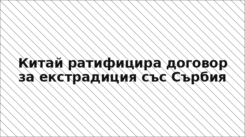 Китай ратифицира договор за екстрадиция със Сърбия