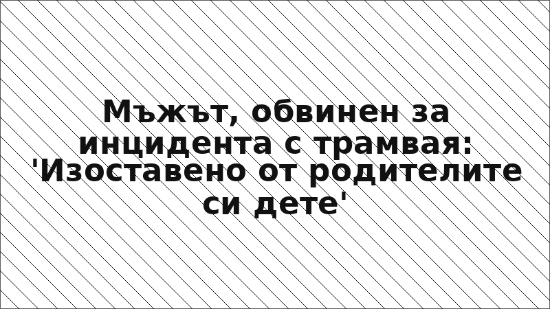 Мъжът, обвинен за инцидента с трамвая: 'Изоставено от родителите си дете'