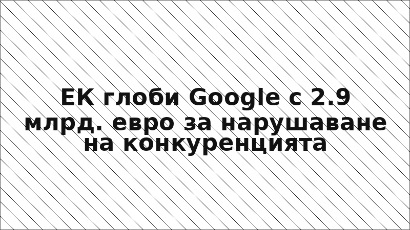 ЕК глоби Google с 2.9 млрд. евро за нарушаване на конкуренцията