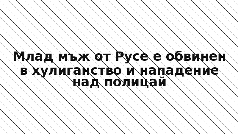 Млад мъж от Русе е обвинен в хулиганство и нападение над полицай