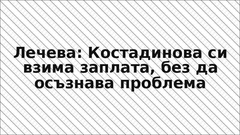 Лечева: Костадинова си взима заплата, без да осъзнава проблема
