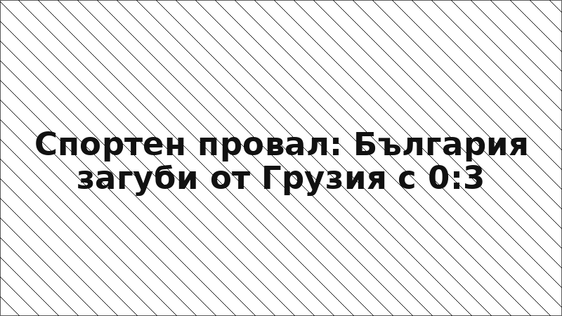 Спортен провал: България загуби от Грузия с 0:3