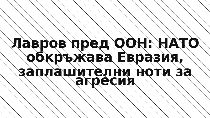Лавров пред ООН: НАТО обкръжава Евразия, заплашителни ноти за агресия
