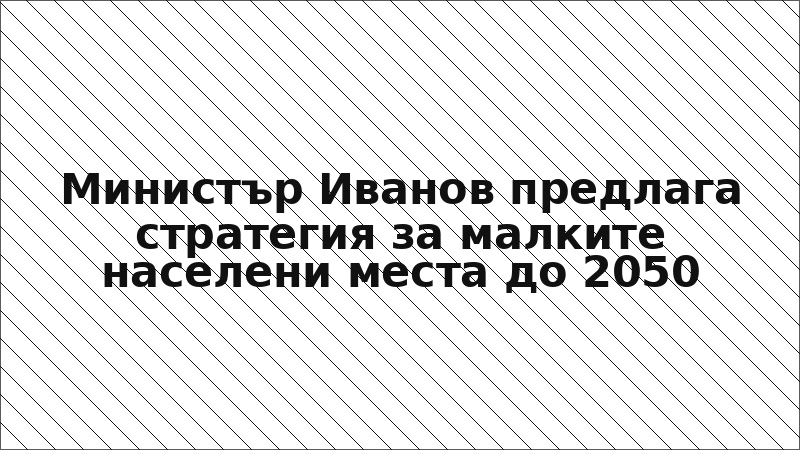Министър Иванов предлага стратегия за малките населени места до 2050