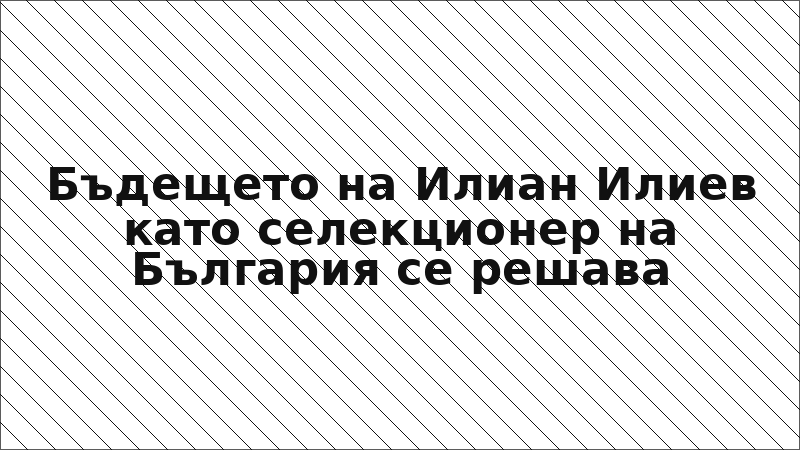 Бъдещето на Илиан Илиев като селекционер на България се решава