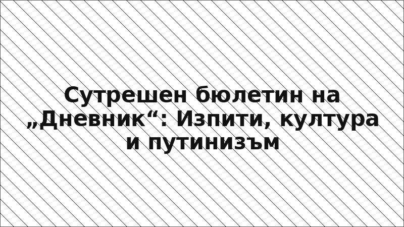 Сутрешен бюлетин на „Дневник“: Изпити, култура и путинизъм