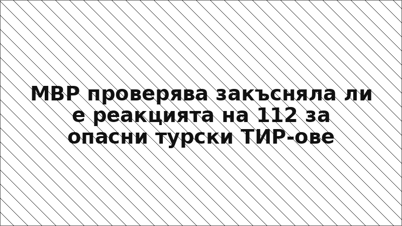 МВР проверява закъсняла ли е реакцията на 112 за опасни турски ТИР-ове