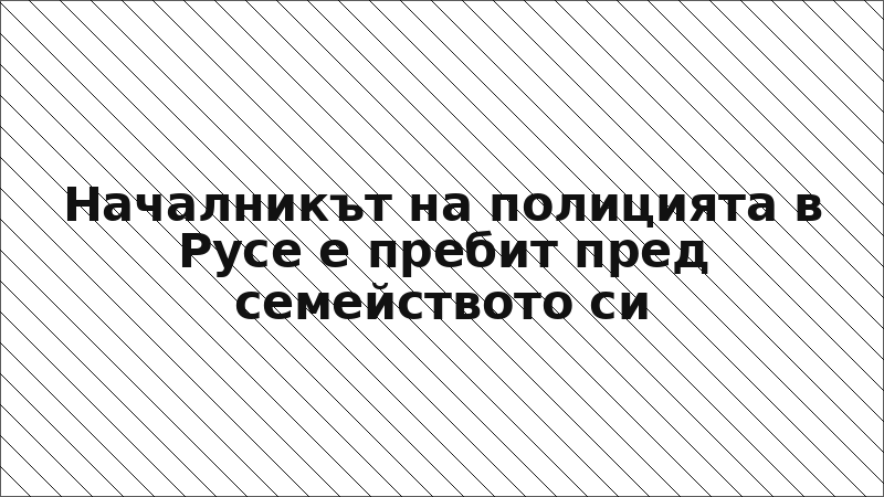 Началникът на полицията в Русе е пребит пред семейството си
