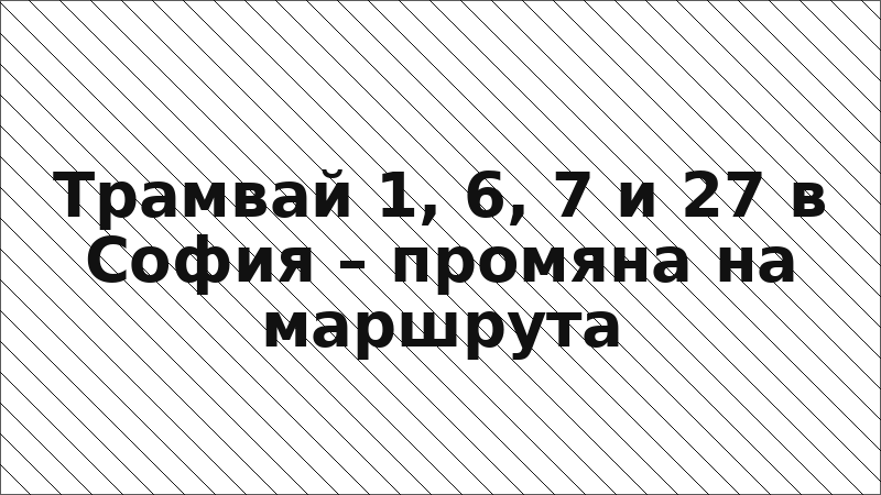 Трамвай 1, 6, 7 и 27 в София – промяна на маршрута
