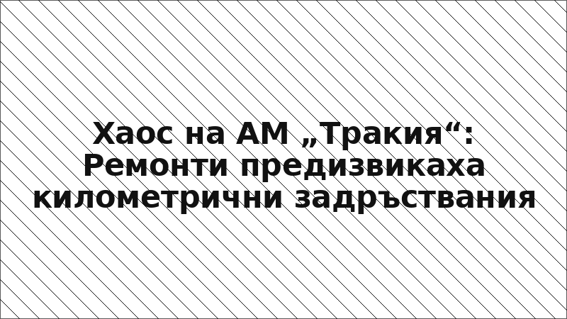 Хаос на АМ „Тракия“: Ремонти предизвикаха километрични задръствания