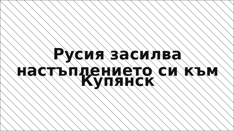 Русия засилва настъплението си към Купянск