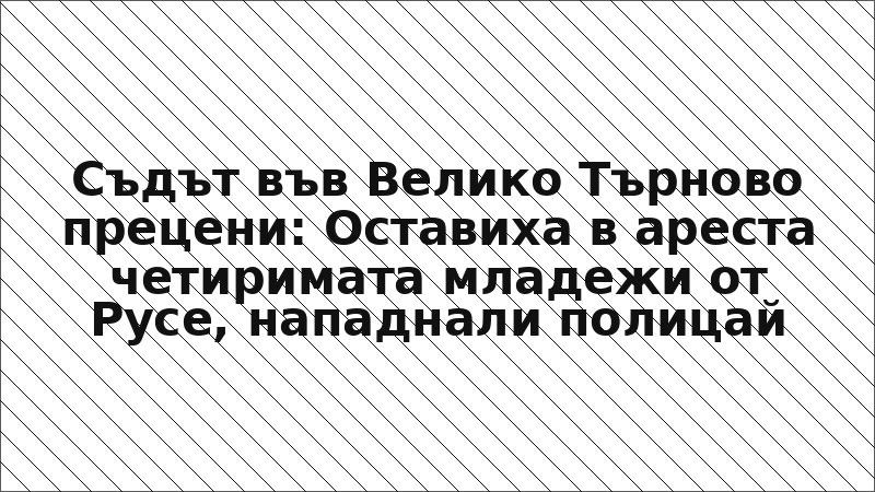 Съдът във Велико Търново прецени: Оставиха в ареста четиримата младежи от Русе, нападнали полицай