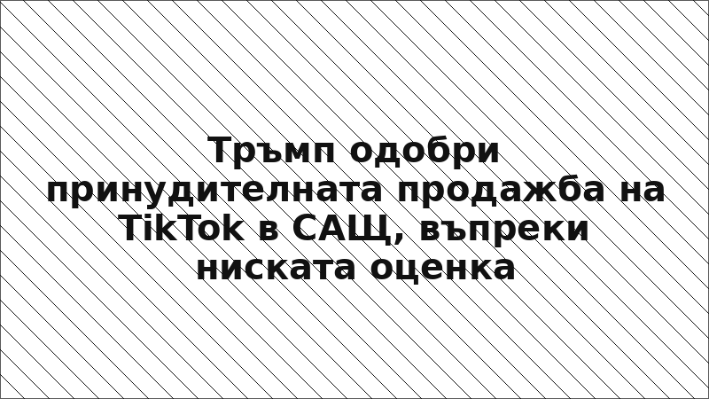 Тръмп одобри принудителната продажба на TikTok в САЩ, въпреки ниската оценка