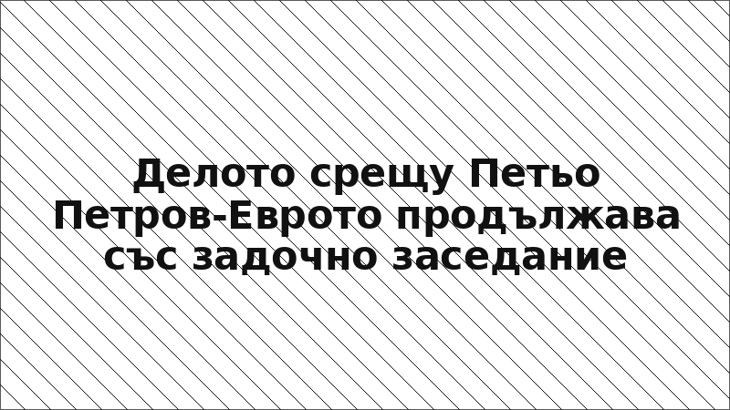 Делото срещу Петьо Петров-Еврото продължава със задочно заседание