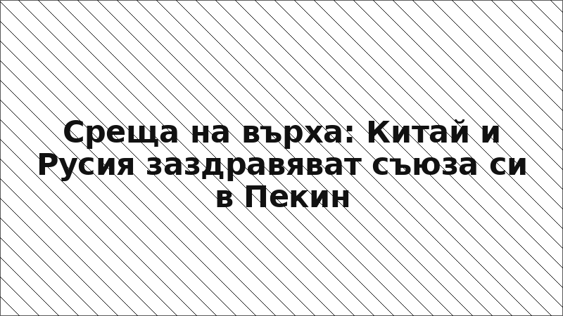 Среща на върха: Китай и Русия заздравяват съюза си в Пекин