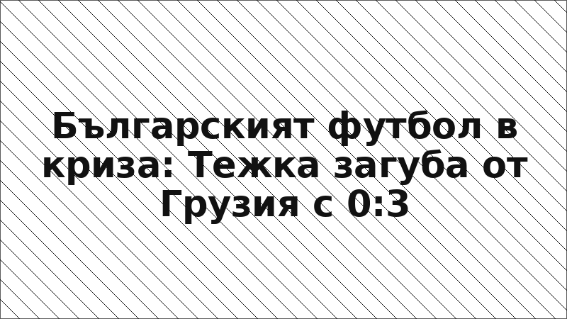 Българският футбол в криза: Тежка загуба от Грузия с 0:3