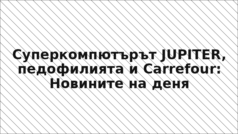 Суперкомпютърът JUPITER, педофилията и Carrefour: Новините на деня
